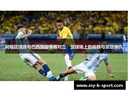 阿根廷球迷与巴西国脚情感对立：足球场上的宿敌与恩怨情仇