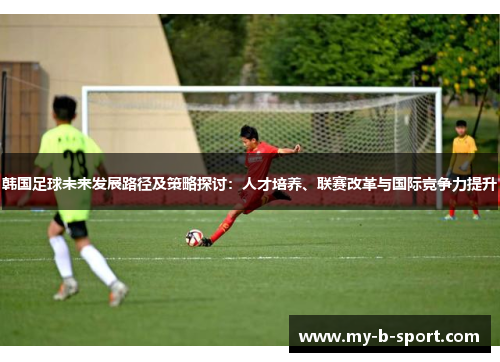 韩国足球未来发展路径及策略探讨:人才培养、联赛改革与国际竞争力提升 韩国足球未来发展路径及策略探讨:人才培养、联赛改革与国际竞争力提升