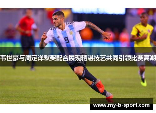 韦世豪与周定洋默契配合展现精湛技艺共同引领比赛高潮 韦世豪与周定洋默契配合展现精湛技艺共同引领比赛高潮