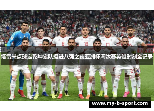 塔雷米点球定乾坤率队挺进八强之夜亚洲杯淘汰赛英雄时刻全记录 塔雷米点球定乾坤率队挺进八强之夜亚洲杯淘汰赛英雄时刻全记录