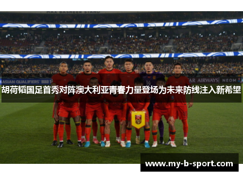 胡荷韬国足首秀对阵澳大利亚青春力量登场为未来防线注入新希望 胡荷韬国足首秀对阵澳大利亚青春力量登场为未来防线注入新希望