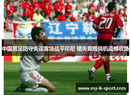 中国男足防守失误客场战平印尼 错失晋级良机遗憾收场