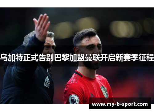 乌加特正式告别巴黎加盟曼联开启新赛季征程 乌加特正式告别巴黎加盟曼联开启新赛季征程