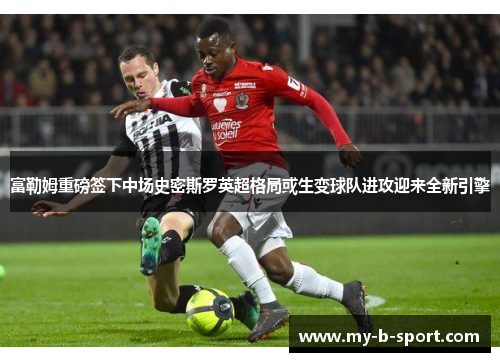 富勒姆重磅签下中场史密斯罗英超格局或生变球队进攻迎来全新引擎