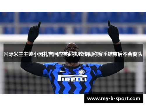 国际米兰主帅小因扎吉回应英超执教传闻称赛季结束后不会离队
